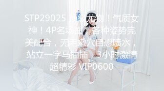 STP29025 顶级尤物！气质女神！4P名场面，各种姿势完美配合，无毛嫩穴自慰喷水，站立一字马抽插，3小时激情超精彩 VIP0600