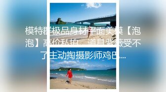 模特群极品身材平面美模【泡泡】高价私拍，道具紫薇受不了主动掏摄影师鸡巴...