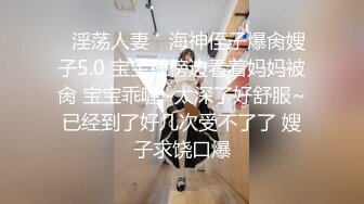 ✿淫荡人妻✿ 海神侄子爆肏嫂子5.0 宝宝在傍边看着妈妈被肏 宝宝乖喔~太深了好舒服~已经到了好几次受不了了 嫂子求饶口爆