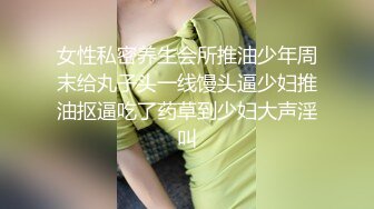 女性私密养生会所推油少年周末给丸子头一线馒头逼少妇推油抠逼吃了药草到少妇大声淫叫