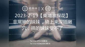 2023-2-19【柬埔寨探花】非常嫩的妹妹，骑上来深插嫩穴，搞的妹妹受不了