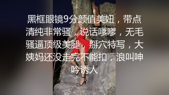 黑框眼镜9分颜值美妞，带点清纯非常骚，说话嗲嗲，无毛骚逼顶级美腿，掰穴特写，大姨妈还没走完不能扣，浪叫呻吟诱人