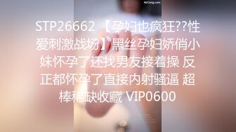 STP26662 【孕妇也疯狂??性爱刺激战场】黑丝孕妇娇俏小妹怀孕了还找男友接着操 反正都怀孕了直接内射骚逼 超棒稀缺收藏 VIP0600