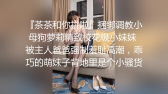 『茶茶和你拼啦』捆绑调教小母狗萝莉精致校花级小妹妹 被主人爸爸强制羞耻高潮，乖巧的萌妹子背地里是个小骚货