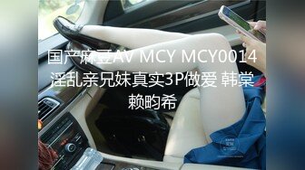 国产麻豆AV MCY MCY0014 淫乱亲兄妹真实3P做爱 韩棠 赖畇希