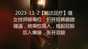 2023-11-2【暗访足疗】骚女技师骑乘位，扒开短裤磨蹭骚逼，骑乘位插入，翘起屁股后入爆操，张开双腿