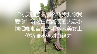 “讨厌你怎么那么坏我要你我爱你”听对白就能硬的热恋小情侣啪啪苗条无毛嫩穴美女上位娇喘不停对白给力