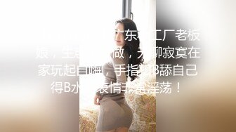 【新片速遞】广东小工厂老板娘，生意不好做，无聊寂寞在家玩起自嗨，手指扣B舔自己得B水，表情非常淫荡！