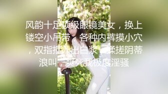 风韵十足顶级眼镜美女，换上镂空小吊带，各种内裤摸小穴，双指抠入出白浆，揉搓阴蒂浪叫，爽死我极度淫骚