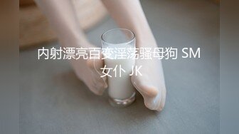 内射漂亮百变淫荡骚母狗 SM 女仆 JK