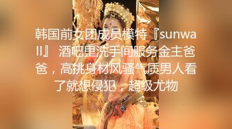 韩国前女团成员模特『sunwall』 酒吧里洗手间服务金主爸爸，高挑身材风骚气质男人看了就想侵犯，超级尤物