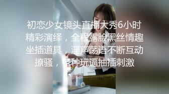 初恋少女镜头直播大秀6小时精彩演绎，全程露脸黑丝情趣坐插道具，淫声荡语不断互动撩骚，各种玩逼抽插刺激