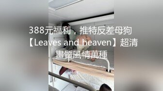 388元福利，推特反差母狗 【Leaves and heaven】超清畫質風情萬種