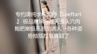 专约清纯学妹大神『Loeftart』 极品嫩妹一线天馒头穴肉鲍肥嫩极品甚是诱人，各种姿势抽插打桩爽翻了