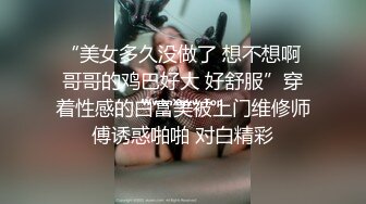 “美女多久没做了 想不想啊 哥哥的鸡巴好大 好舒服”穿着性感的白富美被上门维修师傅诱惑啪啪 对白精彩