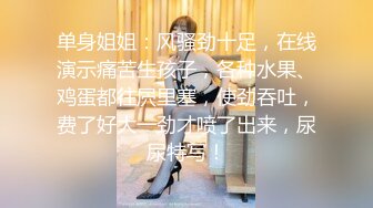 单身姐姐：风骚劲十足，在线演示痛苦生孩子，各种水果、鸡蛋都往屄里塞，使劲吞吐，费了好大一劲才喷了出来，尿尿特写！