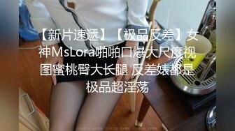 【新片速遞】【极品反差】女神MsLora啪啪口爆大尺度视图蜜桃臀大长腿 反差婊都是极品超淫荡