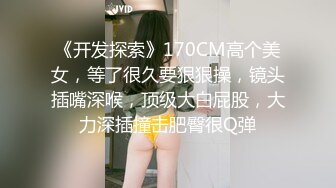 《开发探索》170CM高个美女，等了很久要狠狠操，镜头插嘴深喉，顶级大白屁股，大力深插撞击肥臀很Q弹