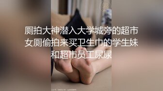 厕拍大神潜入大学城旁的超市女厕偷拍来买卫生巾的学生妹和超市员工尿尿