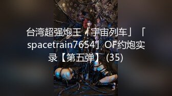 台湾超强炮王「宇宙列车」「spacetrain7654」OF约炮实录【第五弹】 (35)