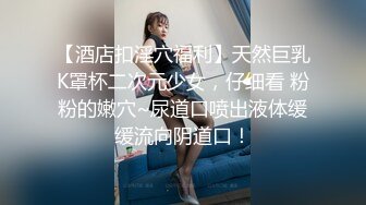 【酒店扣淫穴福利】天然巨乳K罩杯二次元少女，仔细看 粉粉的嫩穴~尿道口喷出液体缓缓流向阴道口！