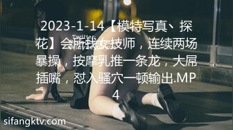 2023-1-14【模特写真丶探花】会所找女技师，连续两场暴操，按摩乳推一条龙，大屌插嘴，怼入骚穴一顿输出.MP4