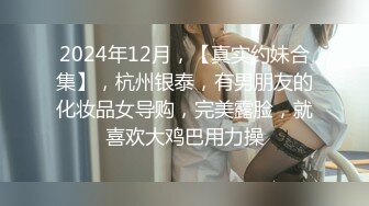 2024年12月，【真实约妹合集】，杭州银泰，有男朋友的化妆品女导购，完美露脸，就喜欢大鸡巴用力操