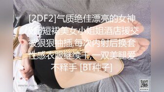 [2DF2]气质绝佳漂亮的女神级超短裙美女小姐姐酒店援交被狠狠抽插,每次内射后换套性感衣服继续干,一双美腿爱不释手 [BT种子]