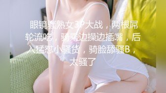  眼镜骚熟女3P大战，两根屌轮流吃，骑乘边操边插嘴，后入猛怼小骚货，骑脸舔骚B，太骚了