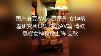 国产麻豆AV 麻豆番外 女神羞羞研究所EP1 性爱AV篇 情欲爆棚女神轮番上阵 艾秋