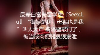 ✿反差白富美留学生『Seex.Lu』“御姐是我，母狗也是我”叫太大声 被隔壁敲门了，被当成肉便器狠狠发泄