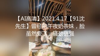 【AI高清】2021.4.17【91沈先生】曾经的午夜奶茶妹，脸虽然变了，骚劲更强