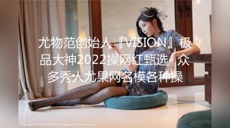 尤物范创始人『VISION』极品大神2022操网红甄选- 众多秀人尤果网名模各种操