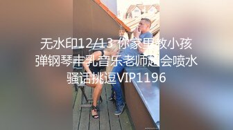 无水印12/13 你家里教小孩弹钢琴丰乳音乐老师超会喷水骚话挑逗VIP1196