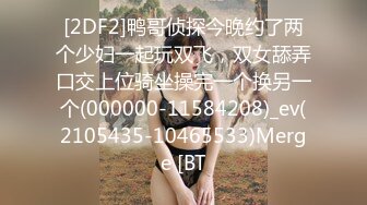 [2DF2]鸭哥侦探今晚约了两个少妇一起玩双飞，双女舔弄口交上位骑坐操完一个换另一个(000000-11584208)_ev(2105435-10465533)Merge [BT