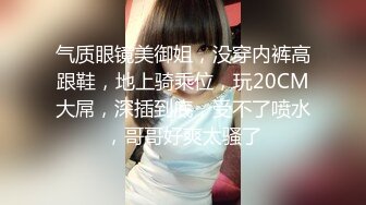 气质眼镜美御姐，没穿内裤高跟鞋，地上骑乘位，玩20CM大屌，深插到底，受不了喷水，哥哥好爽太骚了