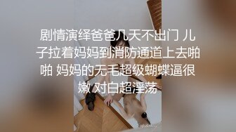 剧情演绎爸爸几天不出门 儿子拉着妈妈到消防通道上去啪啪 妈妈的无毛超级蝴蝶逼很嫩 对白超淫荡