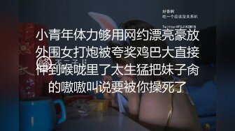 小青年体力够用网约漂亮豪放外围女打炮被夸奖鸡巴大直接伸到喉咙里了太生猛把妹子肏的嗷嗷叫说要被你操死了