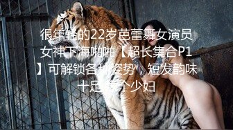 很年轻的22岁芭蕾舞女演员女神下海啪啪【超长集合P1】可解锁各种姿势，短发韵味十足 像个少妇