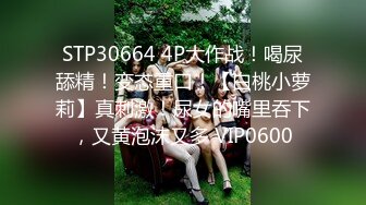 STP30664 4P大作战！喝尿舔精！变态重口！【白桃小萝莉】真刺激！尿女的嘴里吞下，又黄泡沫又多 VIP0600