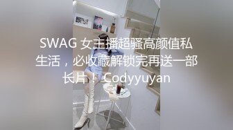 SWAG 女主播超骚高颜值私生活，必收藏解锁完再送一部长片！ Codyyuyan