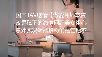 国产TAV剧情【做爱坏坏本应该是私下的激情网红美女粗心意外实况转播狼粉们撸管撸不停】