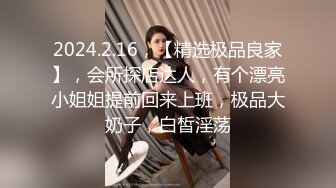 2024.2.16，【精选极品良家】，会所探店达人，有个漂亮小姐姐提前回来上班，极品大奶子，白皙淫荡