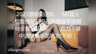 2023眼镜哥团队❤️MJ双人组震撼新品极品高颜值平面模特全套MJ玩弄，❤️药力不够中途醒来场面刺激(下部）