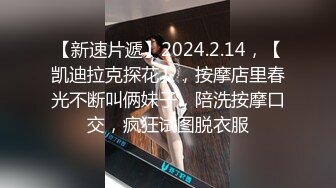 【新速片遞】2024.2.14，【凯迪拉克探花】，按摩店里春光不断叫俩妹子，陪洗按摩口交，疯狂试图脱衣服