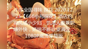 小东全国寻妹 探花 2020.12.25【666小祁探花】酒店约操风骚小少妇，饥渴人妻兼职赚外快，娇喘不断欲望满足，1080P高清修复版