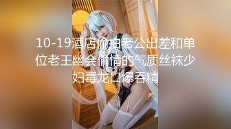 10-19酒店偷拍老公出差和单位老王幽会偷情的气质丝袜少妇毒龙口爆吞精